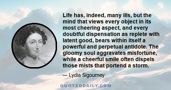 Life has, indeed, many ills, but the mind that views every object in its most cheering aspect, and every doubtful dispensation as replete with latent good, bears within itself a powerful and perpetual antidote. The