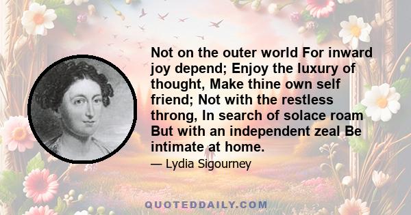 Not on the outer world For inward joy depend; Enjoy the luxury of thought, Make thine own self friend; Not with the restless throng, In search of solace roam But with an independent zeal Be intimate at home.