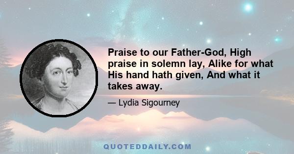 Praise to our Father-God, High praise in solemn lay, Alike for what His hand hath given, And what it takes away.