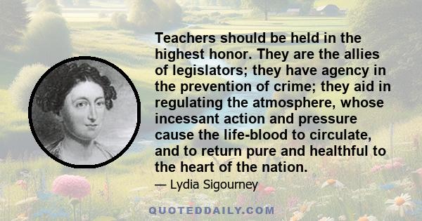 Teachers should be held in the highest honor. They are the allies of legislators; they have agency in the prevention of crime; they aid in regulating the atmosphere, whose incessant action and pressure cause the