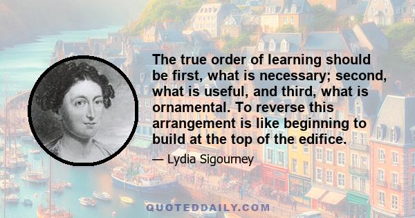 The true order of learning should be first, what is necessary; second, what is useful, and third, what is ornamental. To reverse this arrangement is like beginning to build at the top of the edifice.