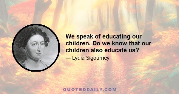 We speak of educating our children. Do we know that our children also educate us?