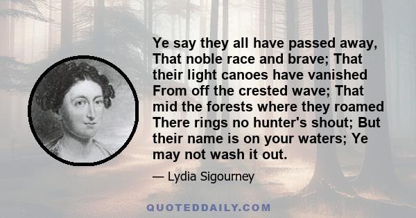 Ye say they all have passed away, That noble race and brave; That their light canoes have vanished From off the crested wave; That mid the forests where they roamed There rings no hunter's shout; But their name is on