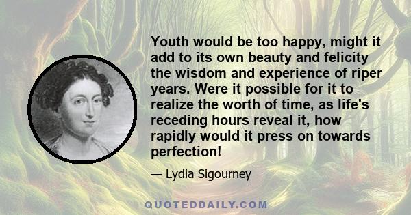 Youth would be too happy, might it add to its own beauty and felicity the wisdom and experience of riper years. Were it possible for it to realize the worth of time, as life's receding hours reveal it, how rapidly would 