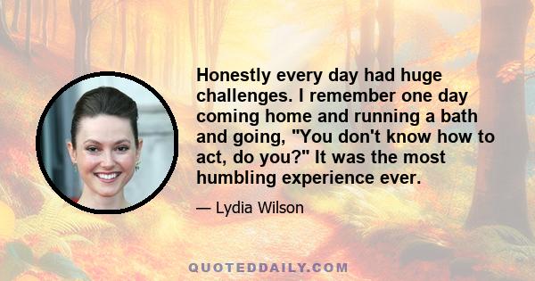 Honestly every day had huge challenges. I remember one day coming home and running a bath and going, You don't know how to act, do you? It was the most humbling experience ever.