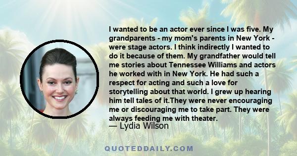 I wanted to be an actor ever since I was five. My grandparents - my mom's parents in New York - were stage actors. I think indirectly I wanted to do it because of them. My grandfather would tell me stories about