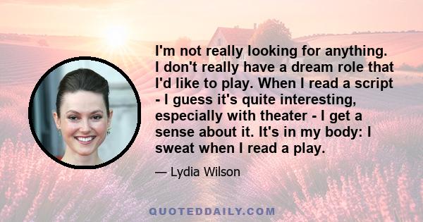 I'm not really looking for anything. I don't really have a dream role that I'd like to play. When I read a script - I guess it's quite interesting, especially with theater - I get a sense about it. It's in my body: I