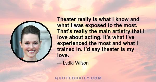 Theater really is what I know and what I was exposed to the most. That's really the main artistry that I love about acting. It's what I've experienced the most and what I trained in. I'd say theater is my love.