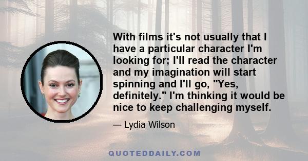 With films it's not usually that I have a particular character I'm looking for; I'll read the character and my imagination will start spinning and I'll go, Yes, definitely. I'm thinking it would be nice to keep