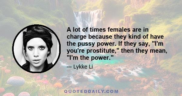 A lot of times females are in charge because they kind of have the pussy power. If they say, I'm you're prostitute, then they mean, I'm the power.