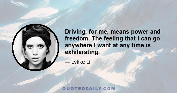 Driving, for me, means power and freedom. The feeling that I can go anywhere I want at any time is exhilarating.