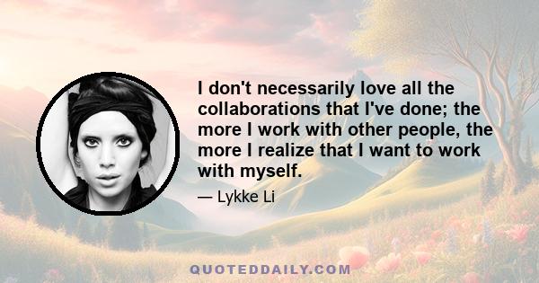 I don't necessarily love all the collaborations that I've done; the more I work with other people, the more I realize that I want to work with myself.