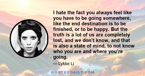 I hate the fact you always feel like you have to be going somewhere, like the end destination is to be finished, or to be happy. But the truth is a lot of us are completely lost, and we don’t know, and that is also a