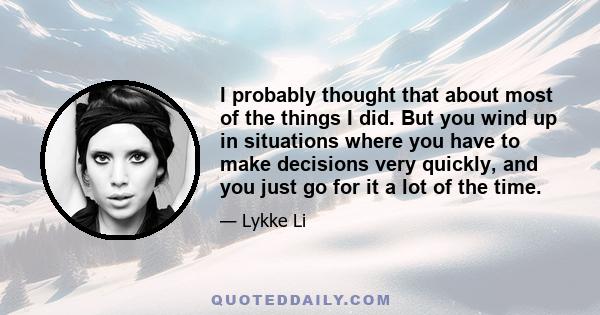 I probably thought that about most of the things I did. But you wind up in situations where you have to make decisions very quickly, and you just go for it a lot of the time.