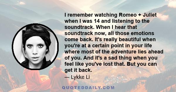 I remember watching Romeo + Juliet when I was 14 and listening to the soundtrack. When I hear that soundtrack now, all those emotions come back. It's really beautiful when you're at a certain point in your life where