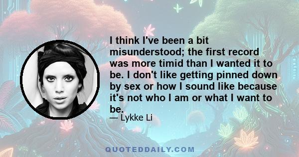 I think I've been a bit misunderstood; the first record was more timid than I wanted it to be. I don't like getting pinned down by sex or how I sound like because it's not who I am or what I want to be.