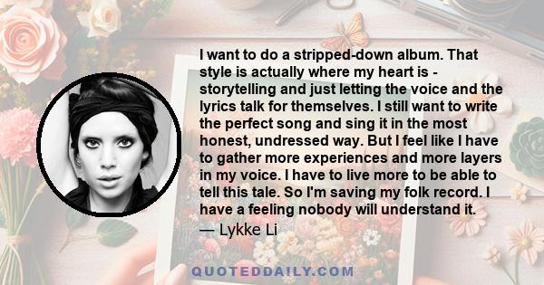 I want to do a stripped-down album. That style is actually where my heart is - storytelling and just letting the voice and the lyrics talk for themselves. I still want to write the perfect song and sing it in the most