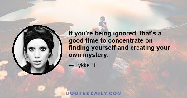 If you're being ignored, that's a good time to concentrate on finding yourself and creating your own mystery.