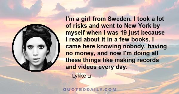 I'm a girl from Sweden. I took a lot of risks and went to New York by myself when I was 19 just because I read about it in a few books. I came here knowing nobody, having no money, and now I'm doing all these things