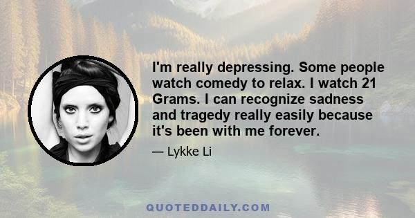 I'm really depressing. Some people watch comedy to relax. I watch 21 Grams. I can recognize sadness and tragedy really easily because it's been with me forever.