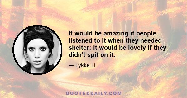 It would be amazing if people listened to it when they needed shelter; it would be lovely if they didn't spit on it.