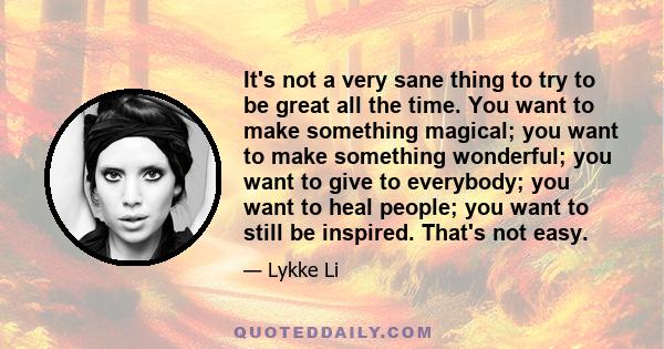 It's not a very sane thing to try to be great all the time. You want to make something magical; you want to make something wonderful; you want to give to everybody; you want to heal people; you want to still be