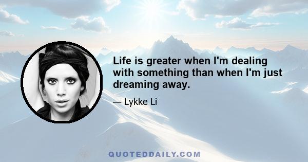 Life is greater when I'm dealing with something than when I'm just dreaming away.