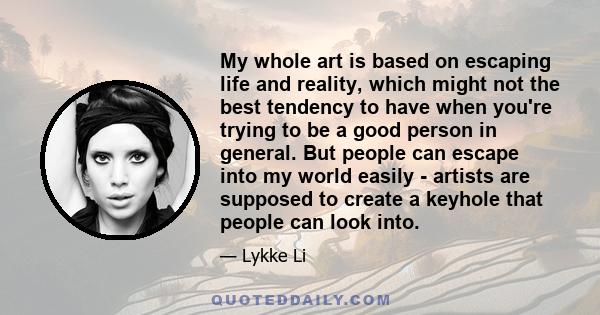 My whole art is based on escaping life and reality, which might not the best tendency to have when you're trying to be a good person in general. But people can escape into my world easily - artists are supposed to