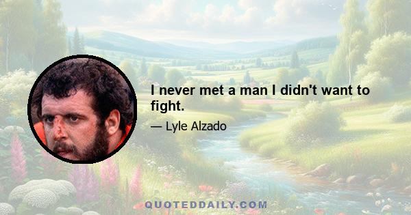 I never met a man I didn't want to fight.