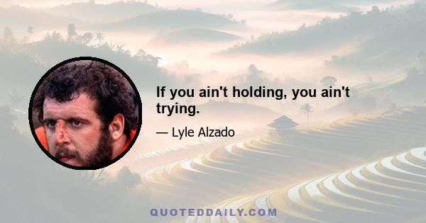 If you ain't holding, you ain't trying.