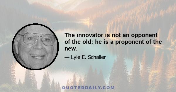 The innovator is not an opponent of the old; he is a proponent of the new.