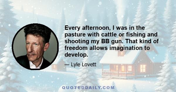 Every afternoon, I was in the pasture with cattle or fishing and shooting my BB gun. That kind of freedom allows imagination to develop.