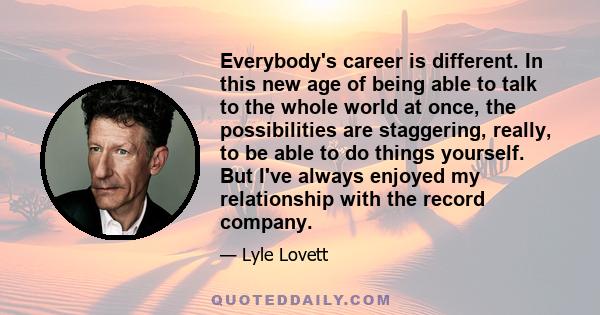 Everybody's career is different. In this new age of being able to talk to the whole world at once, the possibilities are staggering, really, to be able to do things yourself. But I've always enjoyed my relationship with 