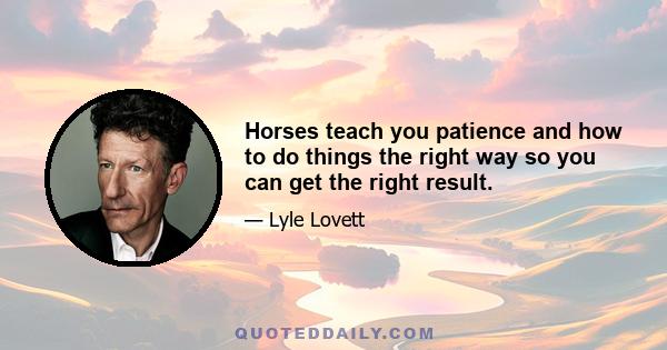 Horses teach you patience and how to do things the right way so you can get the right result.