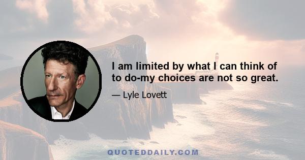 I am limited by what I can think of to do-my choices are not so great.