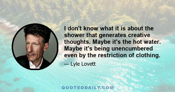 I don't know what it is about the shower that generates creative thoughts. Maybe it's the hot water. Maybe it's being unencumbered even by the restriction of clothing.