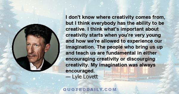 I don't know where creativity comes from, but I think everybody has the ability to be creative. I think what's important about creativity starts when you're very young and how we're allowed to experience our