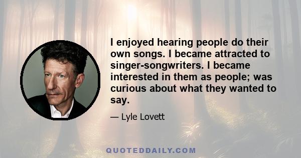 I enjoyed hearing people do their own songs. I became attracted to singer-songwriters. I became interested in them as people; was curious about what they wanted to say.