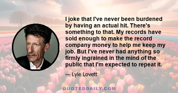 I joke that I've never been burdened by having an actual hit. There's something to that. My records have sold enough to make the record company money to help me keep my job. But I've never had anything so firmly