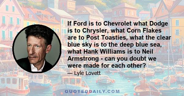 If Ford is to Chevrolet what Dodge is to Chrysler, what Corn Flakes are to Post Toasties, what the clear blue sky is to the deep blue sea, what Hank Williams is to Neil Armstrong - can you doubt we were made for each