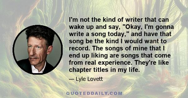 I'm not the kind of writer that can wake up and say, Okay, I'm gonna write a song today, and have that song be the kind I would want to record. The songs of mine that I end up liking are songs that come from real