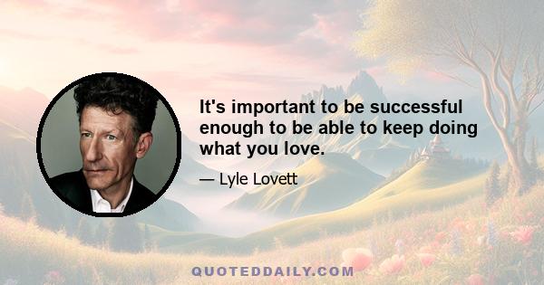 It's important to be successful enough to be able to keep doing what you love.