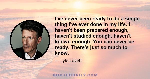 I've never been ready to do a single thing I've ever done in my life. I haven't been prepared enough, haven't studied enough, haven't known enough. You can never be ready. There's just so much to know.