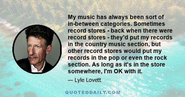 My music has always been sort of in-between categories. Sometimes record stores - back when there were record stores - they'd put my records in the country music section, but other record stores would put my records in