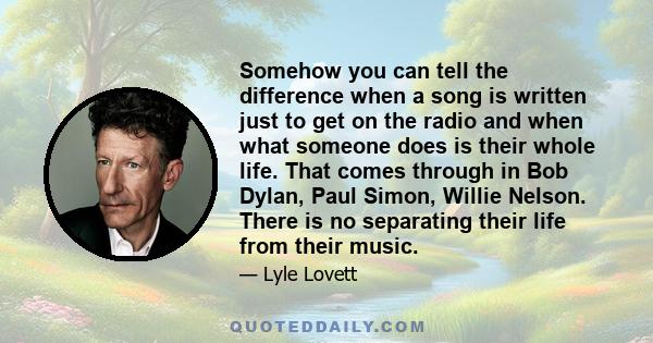 Somehow you can tell the difference when a song is written just to get on the radio and when what someone does is their whole life. That comes through in Bob Dylan, Paul Simon, Willie Nelson. There is no separating