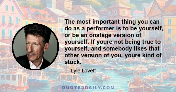 The most important thing you can do as a performer is to be yourself, or be an onstage version of yourself. If youre not being true to yourself, and somebody likes that other version of you, youre kind of stuck.