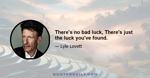 There's no bad luck, There's just the luck you've found.