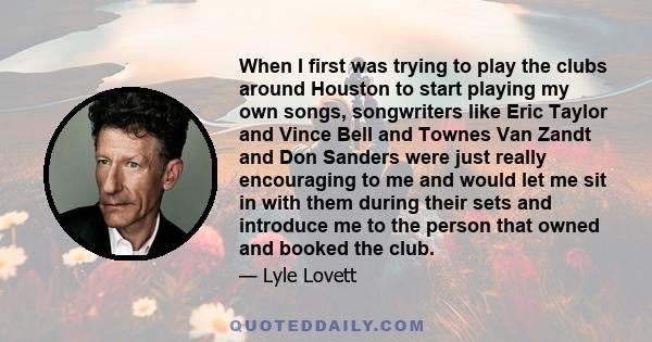 When I first was trying to play the clubs around Houston to start playing my own songs, songwriters like Eric Taylor and Vince Bell and Townes Van Zandt and Don Sanders were just really encouraging to me and would let