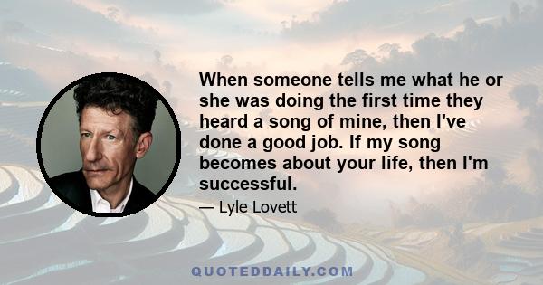 When someone tells me what he or she was doing the first time they heard a song of mine, then I've done a good job. If my song becomes about your life, then I'm successful.