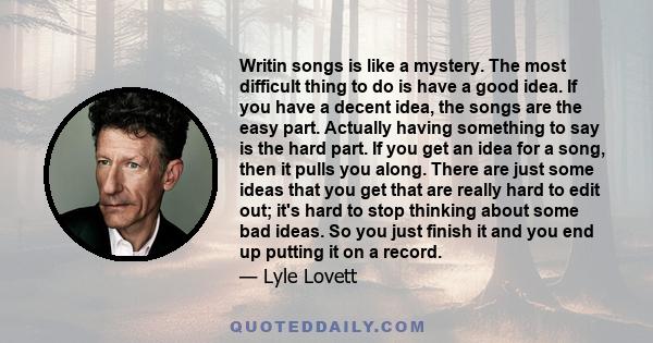 Writin songs is like a mystery. The most difficult thing to do is have a good idea. If you have a decent idea, the songs are the easy part. Actually having something to say is the hard part. If you get an idea for a